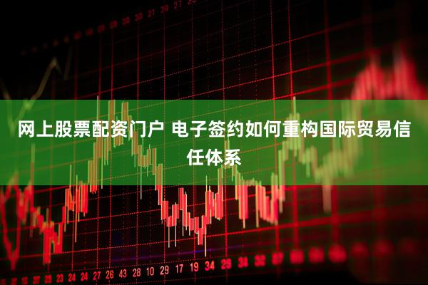 网上股票配资门户 电子签约如何重构国际贸易信任体系