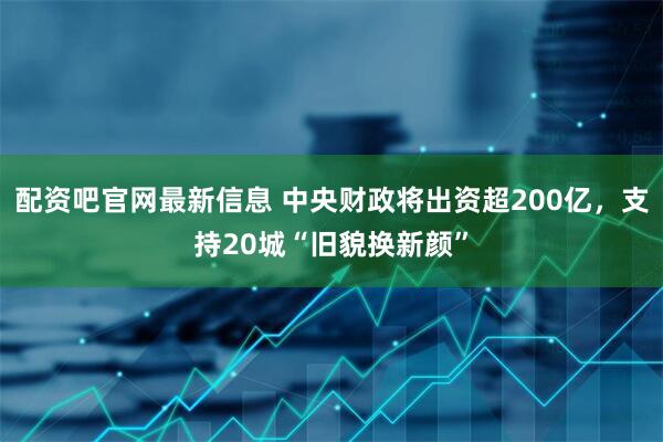 配资吧官网最新信息 中央财政将出资超200亿，支持20城“旧貌换新颜”