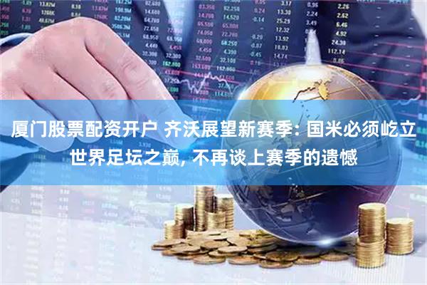 厦门股票配资开户 齐沃展望新赛季: 国米必须屹立世界足坛之巅, 不再谈上赛季的遗憾