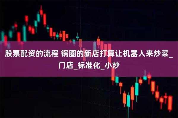 股票配资的流程 锅圈的新店打算让机器人来炒菜_门店_标准化_小炒