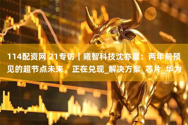 114配资网 21专访｜曦智科技沈亦晨：两年前预见的超节点未来，正在兑现_解决方案_芯片_华为