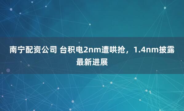 南宁配资公司 台积电2nm遭哄抢，1.4nm披露最新进展