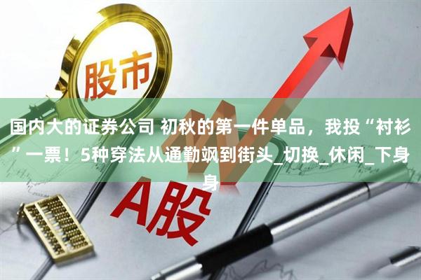 国内大的证券公司 初秋的第一件单品，我投“衬衫”一票！5种穿法从通勤飒到街头_切换_休闲_下身