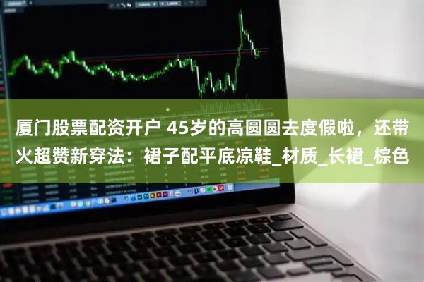 厦门股票配资开户 45岁的高圆圆去度假啦，还带火超赞新穿法：裙子配平底凉鞋_材质_长裙_棕色