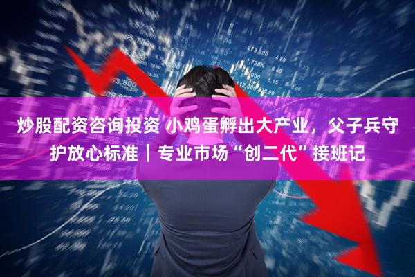炒股配资咨询投资 小鸡蛋孵出大产业，父子兵守护放心标准｜专业市场“创二代”接班记