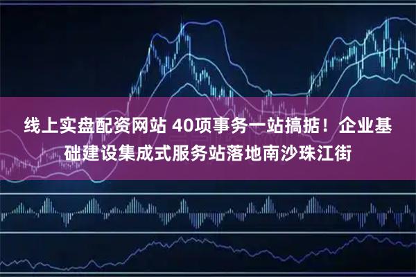 线上实盘配资网站 40项事务一站搞掂！企业基础建设集成式服务站落地南沙珠江街