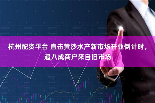 杭州配资平台 直击黄沙水产新市场开业倒计时，超八成商户来自旧市场