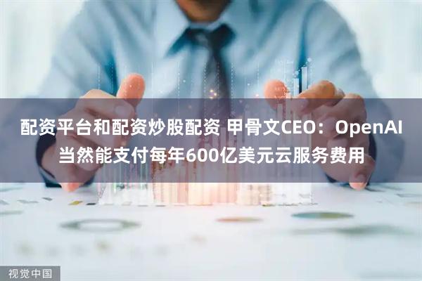 配资平台和配资炒股配资 甲骨文CEO：OpenAI当然能支付每年600亿美元云服务费用