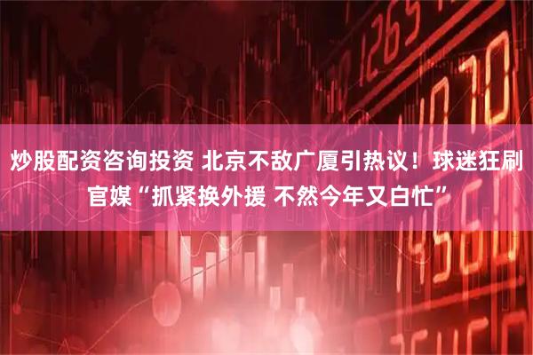 炒股配资咨询投资 北京不敌广厦引热议！球迷狂刷官媒“抓紧换外援 不然今年又白忙”