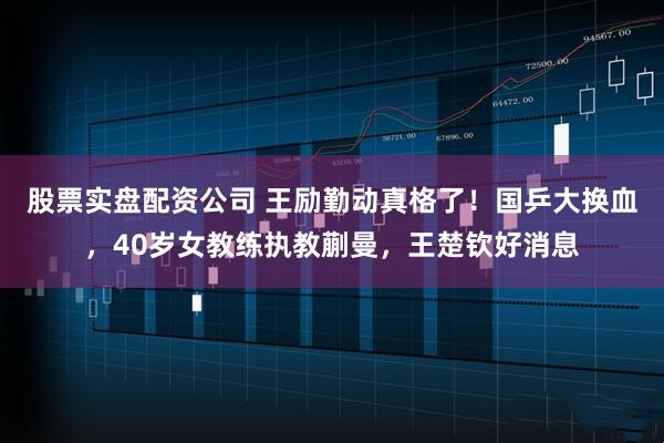 股票实盘配资公司 王励勤动真格了!国乒大换血,40岁女教练执教蒯曼,王楚钦好消息
