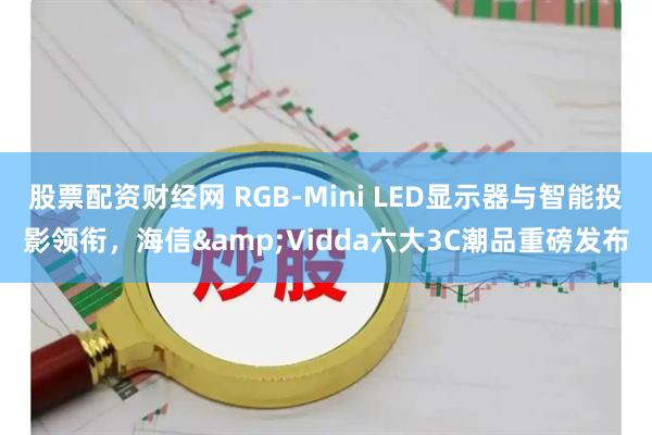 股票配资财经网 RGB-Mini LED显示器与智能投影领衔，海信&Vidda六大3C潮品重磅发布