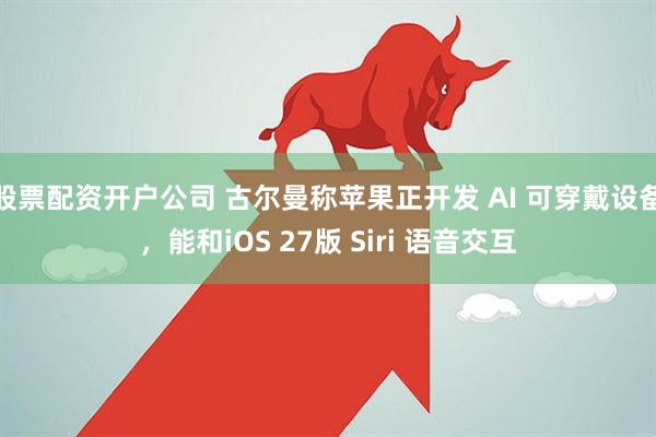 股票配资开户公司 古尔曼称苹果正开发 AI 可穿戴设备，能和iOS 27版 Siri 语音交互